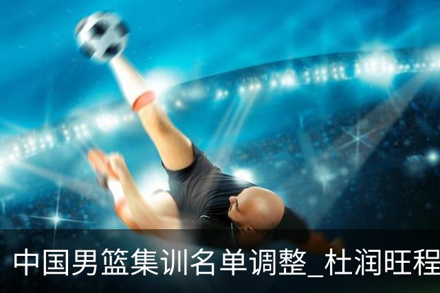 中国男篮集训名单调整 杜润旺程帅澎启程回国