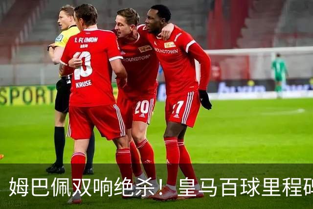 姆巴佩双响绝杀！皇马百球里程碑 11战巴萨14球 穆帅滑跪庆祝