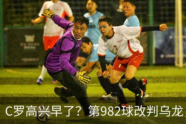 C罗高兴早了？第982球改判乌龙，siu庆祝2次0球，评分8.1降为7.1