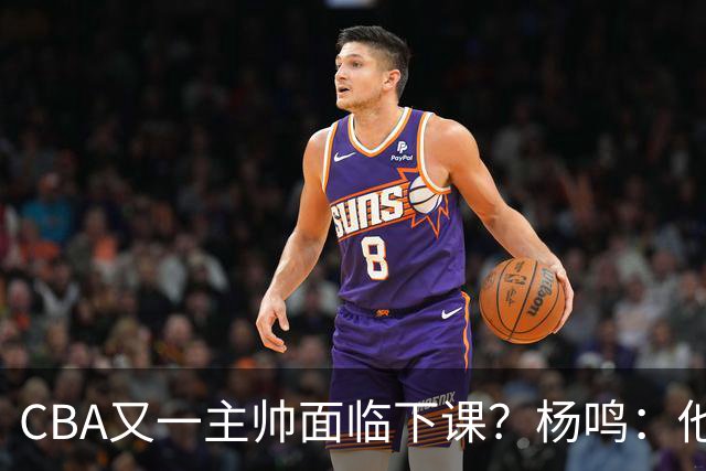 CBA又一主帅面临下课？杨鸣：他对比赛的掌控和熟悉程度很难让人理解